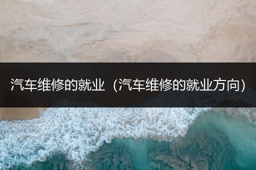 汽车维修的就业（汽车维修的就业方向）