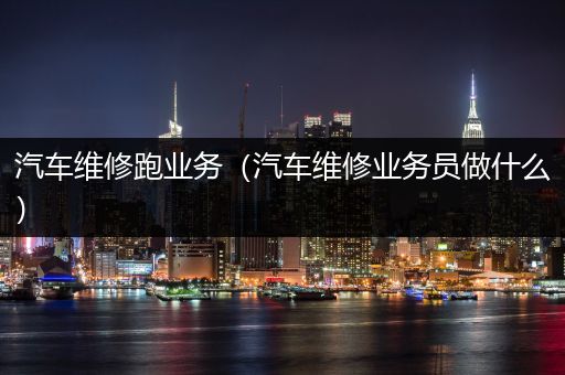 汽车维修跑业务（汽车维修业务员做什么）