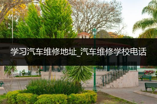 学习汽车维修地址_汽车维修学校电话