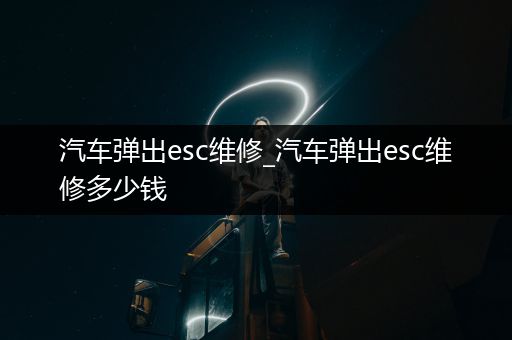 汽车弹出esc维修_汽车弹出esc维修多少钱