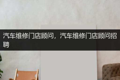 汽车维修门店顾问，汽车维修门店顾问招聘