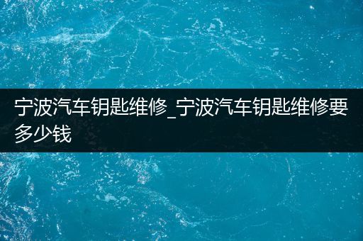 宁波汽车钥匙维修_宁波汽车钥匙维修要多少钱