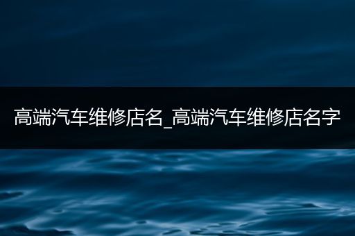 高端汽车维修店名_高端汽车维修店名字