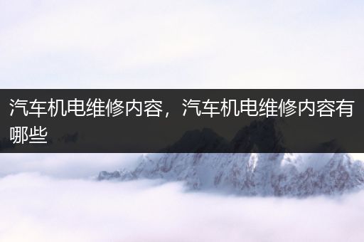 汽车机电维修内容，汽车机电维修内容有哪些