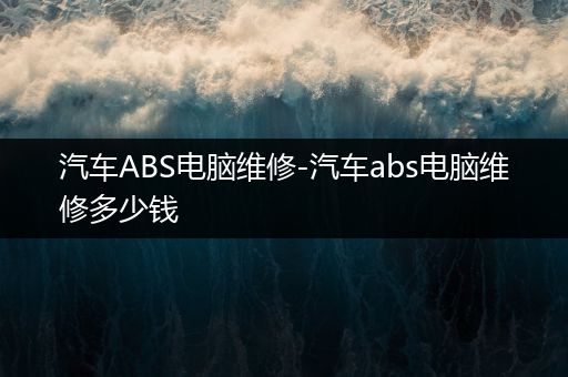 汽车ABS电脑维修-汽车abs电脑维修多少钱