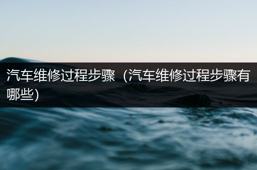 汽车维修过程步骤（汽车维修过程步骤有哪些）