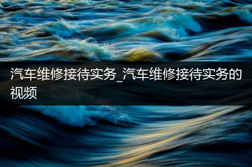 汽车维修接待实务_汽车维修接待实务的视频