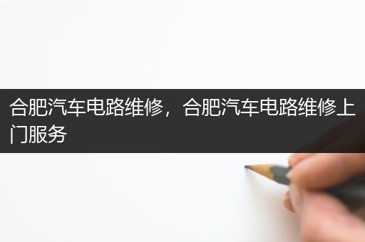 合肥汽车电路维修，合肥汽车电路维修上门服务