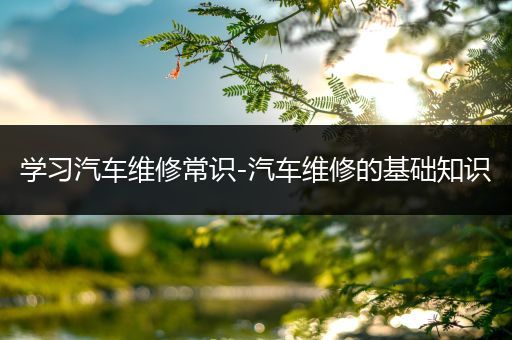 学习汽车维修常识-汽车维修的基础知识