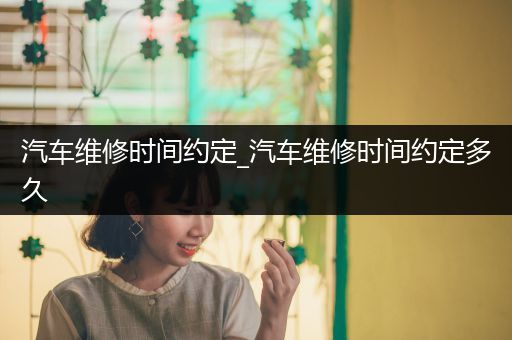 汽车维修时间约定_汽车维修时间约定多久