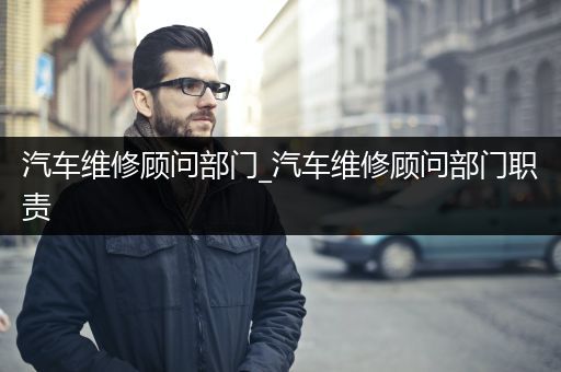 汽车维修顾问部门_汽车维修顾问部门职责