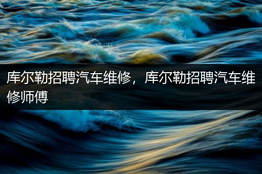 库尔勒招聘汽车维修，库尔勒招聘汽车维修师傅