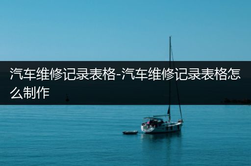 汽车维修记录表格-汽车维修记录表格怎么制作