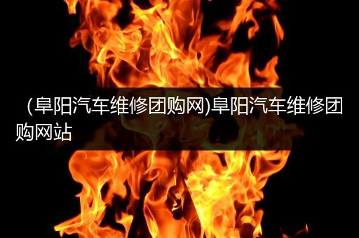 （阜阳汽车维修团购网)阜阳汽车维修团购网站