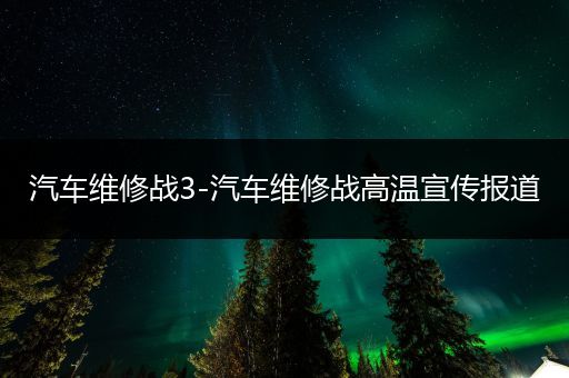 汽车维修战3-汽车维修战高温宣传报道